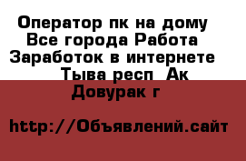 Оператор пк на дому - Все города Работа » Заработок в интернете   . Тыва респ.,Ак-Довурак г.